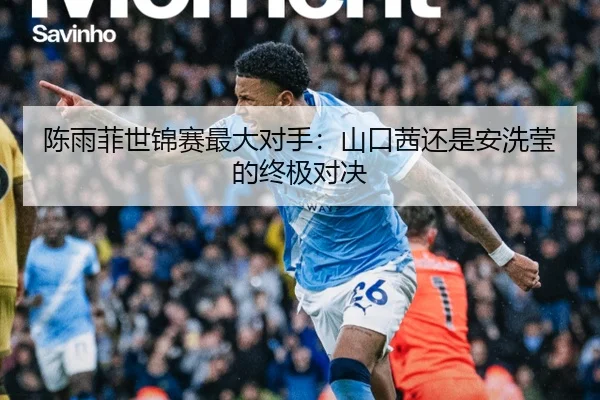 陈雨菲世锦赛最大对手：山口茜还是安洗莹的终极对决